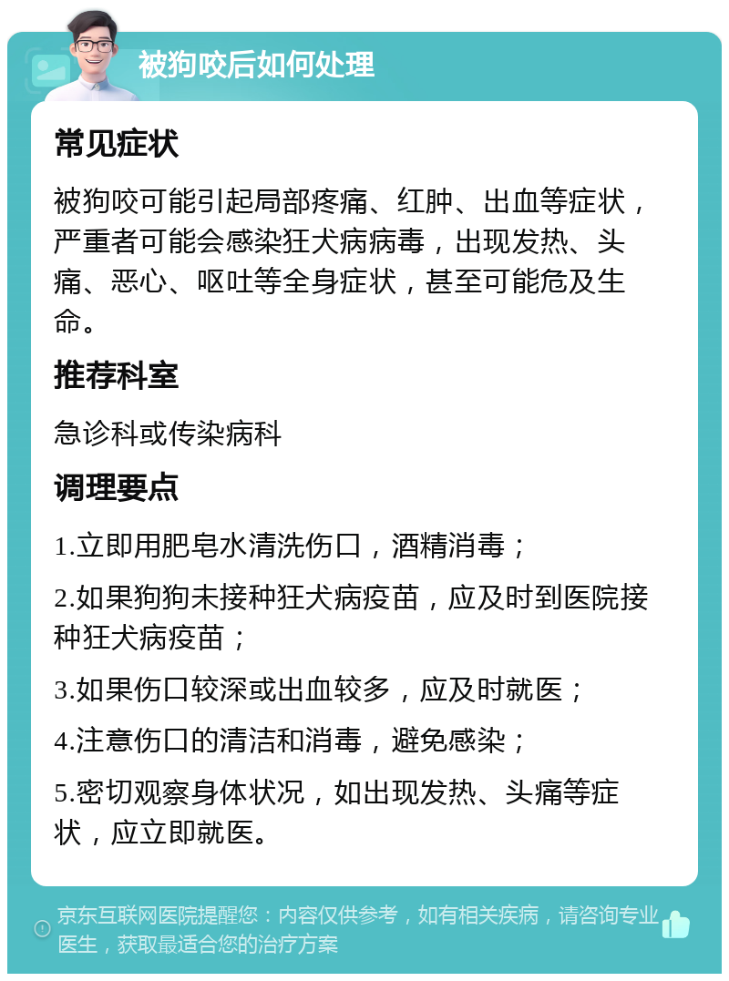 被狗咬后如何处理 常见症状 被狗咬可能引起局部疼痛、红肿、出血等症状，严重者可能会感染狂犬病病毒，出现发热、头痛、恶心、呕吐等全身症状，甚至可能危及生命。 推荐科室 急诊科或传染病科 调理要点 1.立即用肥皂水清洗伤口，酒精消毒； 2.如果狗狗未接种狂犬病疫苗，应及时到医院接种狂犬病疫苗； 3.如果伤口较深或出血较多，应及时就医； 4.注意伤口的清洁和消毒，避免感染； 5.密切观察身体状况，如出现发热、头痛等症状，应立即就医。