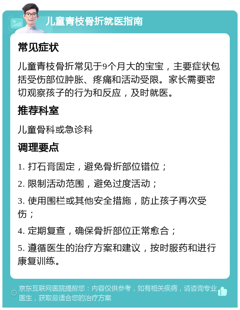 儿童青枝骨折就医指南 常见症状 儿童青枝骨折常见于9个月大的宝宝，主要症状包括受伤部位肿胀、疼痛和活动受限。家长需要密切观察孩子的行为和反应，及时就医。 推荐科室 儿童骨科或急诊科 调理要点 1. 打石膏固定，避免骨折部位错位； 2. 限制活动范围，避免过度活动； 3. 使用围栏或其他安全措施，防止孩子再次受伤； 4. 定期复查，确保骨折部位正常愈合； 5. 遵循医生的治疗方案和建议，按时服药和进行康复训练。