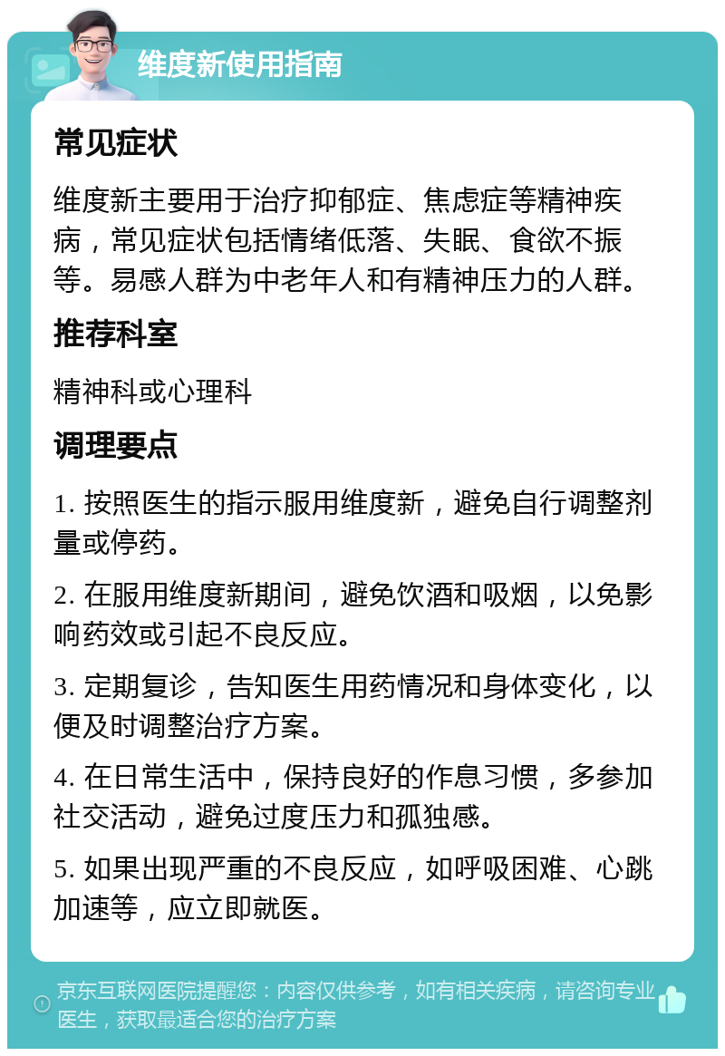 维度新使用指南 常见症状 维度新主要用于治疗抑郁症、焦虑症等精神疾病，常见症状包括情绪低落、失眠、食欲不振等。易感人群为中老年人和有精神压力的人群。 推荐科室 精神科或心理科 调理要点 1. 按照医生的指示服用维度新，避免自行调整剂量或停药。 2. 在服用维度新期间，避免饮酒和吸烟，以免影响药效或引起不良反应。 3. 定期复诊，告知医生用药情况和身体变化，以便及时调整治疗方案。 4. 在日常生活中，保持良好的作息习惯，多参加社交活动，避免过度压力和孤独感。 5. 如果出现严重的不良反应，如呼吸困难、心跳加速等，应立即就医。