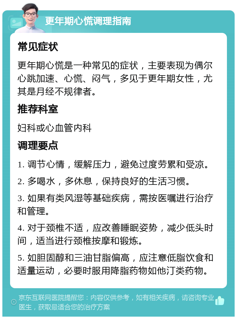 更年期心慌调理指南 常见症状 更年期心慌是一种常见的症状，主要表现为偶尔心跳加速、心慌、闷气，多见于更年期女性，尤其是月经不规律者。 推荐科室 妇科或心血管内科 调理要点 1. 调节心情，缓解压力，避免过度劳累和受凉。 2. 多喝水，多休息，保持良好的生活习惯。 3. 如果有类风湿等基础疾病，需按医嘱进行治疗和管理。 4. 对于颈椎不适，应改善睡眠姿势，减少低头时间，适当进行颈椎按摩和锻炼。 5. 如胆固醇和三油甘脂偏高，应注意低脂饮食和适量运动，必要时服用降脂药物如他汀类药物。