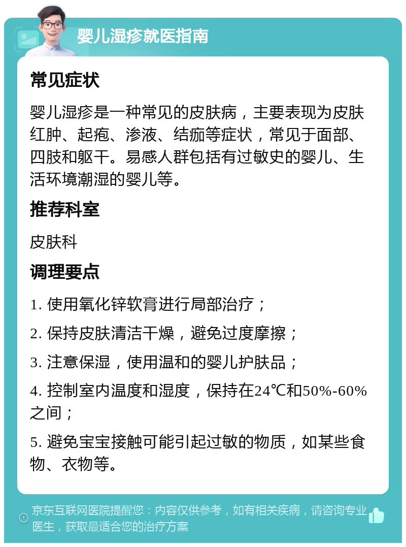 婴儿湿疹就医指南 常见症状 婴儿湿疹是一种常见的皮肤病，主要表现为皮肤红肿、起疱、渗液、结痂等症状，常见于面部、四肢和躯干。易感人群包括有过敏史的婴儿、生活环境潮湿的婴儿等。 推荐科室 皮肤科 调理要点 1. 使用氧化锌软膏进行局部治疗； 2. 保持皮肤清洁干燥，避免过度摩擦； 3. 注意保湿，使用温和的婴儿护肤品； 4. 控制室内温度和湿度，保持在24℃和50%-60%之间； 5. 避免宝宝接触可能引起过敏的物质，如某些食物、衣物等。