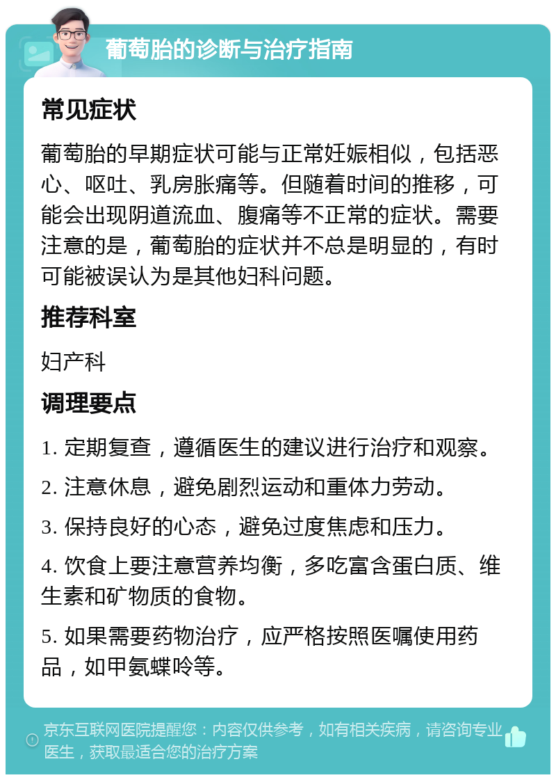 葡萄胎的诊断与治疗指南 常见症状 葡萄胎的早期症状可能与正常妊娠相似，包括恶心、呕吐、乳房胀痛等。但随着时间的推移，可能会出现阴道流血、腹痛等不正常的症状。需要注意的是，葡萄胎的症状并不总是明显的，有时可能被误认为是其他妇科问题。 推荐科室 妇产科 调理要点 1. 定期复查，遵循医生的建议进行治疗和观察。 2. 注意休息，避免剧烈运动和重体力劳动。 3. 保持良好的心态，避免过度焦虑和压力。 4. 饮食上要注意营养均衡，多吃富含蛋白质、维生素和矿物质的食物。 5. 如果需要药物治疗，应严格按照医嘱使用药品，如甲氨蝶呤等。