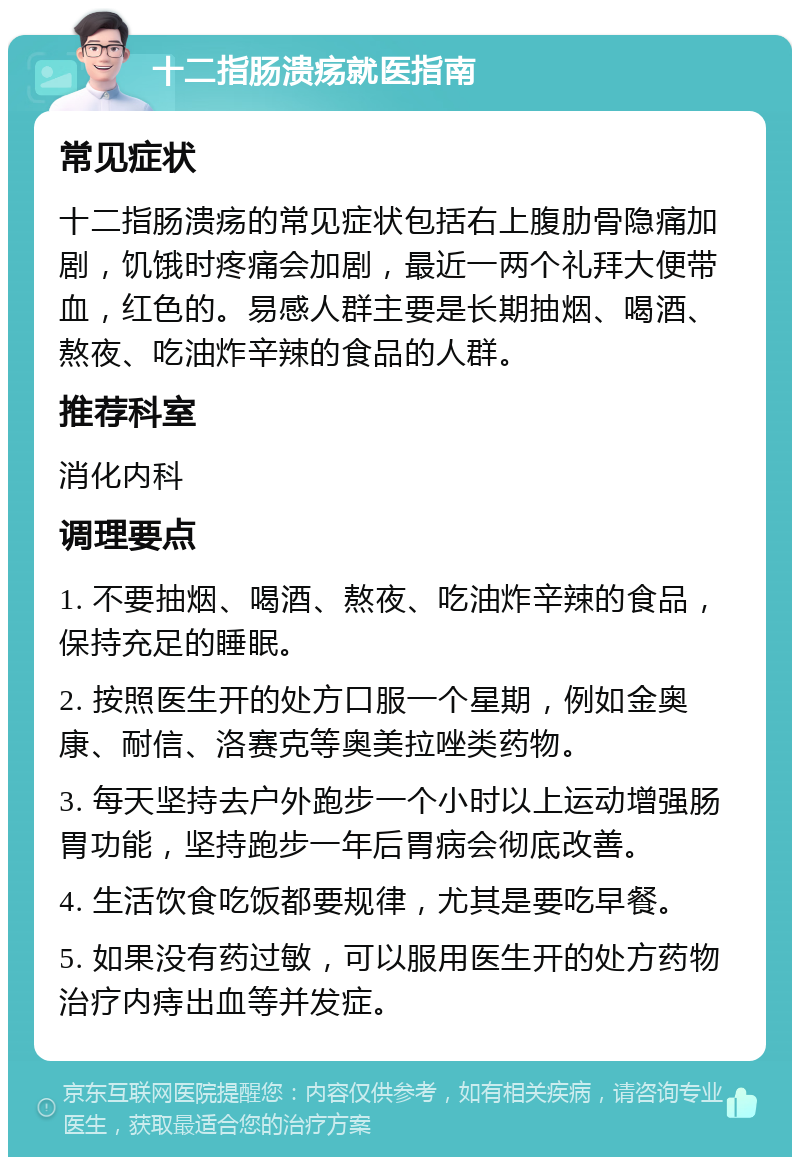 十二指肠溃疡就医指南 常见症状 十二指肠溃疡的常见症状包括右上腹肋骨隐痛加剧，饥饿时疼痛会加剧，最近一两个礼拜大便带血，红色的。易感人群主要是长期抽烟、喝酒、熬夜、吃油炸辛辣的食品的人群。 推荐科室 消化内科 调理要点 1. 不要抽烟、喝酒、熬夜、吃油炸辛辣的食品，保持充足的睡眠。 2. 按照医生开的处方口服一个星期，例如金奥康、耐信、洛赛克等奥美拉唑类药物。 3. 每天坚持去户外跑步一个小时以上运动增强肠胃功能，坚持跑步一年后胃病会彻底改善。 4. 生活饮食吃饭都要规律，尤其是要吃早餐。 5. 如果没有药过敏，可以服用医生开的处方药物治疗内痔出血等并发症。