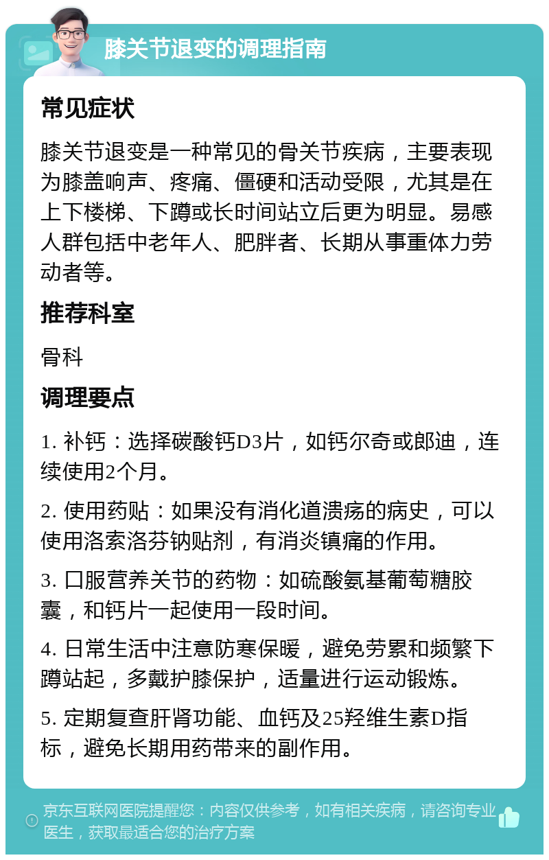 膝关节退变的调理指南 常见症状 膝关节退变是一种常见的骨关节疾病，主要表现为膝盖响声、疼痛、僵硬和活动受限，尤其是在上下楼梯、下蹲或长时间站立后更为明显。易感人群包括中老年人、肥胖者、长期从事重体力劳动者等。 推荐科室 骨科 调理要点 1. 补钙：选择碳酸钙D3片，如钙尔奇或郎迪，连续使用2个月。 2. 使用药贴：如果没有消化道溃疡的病史，可以使用洛索洛芬钠贴剂，有消炎镇痛的作用。 3. 口服营养关节的药物：如硫酸氨基葡萄糖胶囊，和钙片一起使用一段时间。 4. 日常生活中注意防寒保暖，避免劳累和频繁下蹲站起，多戴护膝保护，适量进行运动锻炼。 5. 定期复查肝肾功能、血钙及25羟维生素D指标，避免长期用药带来的副作用。