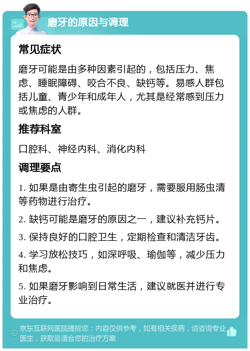 磨牙的原因与调理 常见症状 磨牙可能是由多种因素引起的，包括压力、焦虑、睡眠障碍、咬合不良、缺钙等。易感人群包括儿童、青少年和成年人，尤其是经常感到压力或焦虑的人群。 推荐科室 口腔科、神经内科、消化内科 调理要点 1. 如果是由寄生虫引起的磨牙，需要服用肠虫清等药物进行治疗。 2. 缺钙可能是磨牙的原因之一，建议补充钙片。 3. 保持良好的口腔卫生，定期检查和清洁牙齿。 4. 学习放松技巧，如深呼吸、瑜伽等，减少压力和焦虑。 5. 如果磨牙影响到日常生活，建议就医并进行专业治疗。