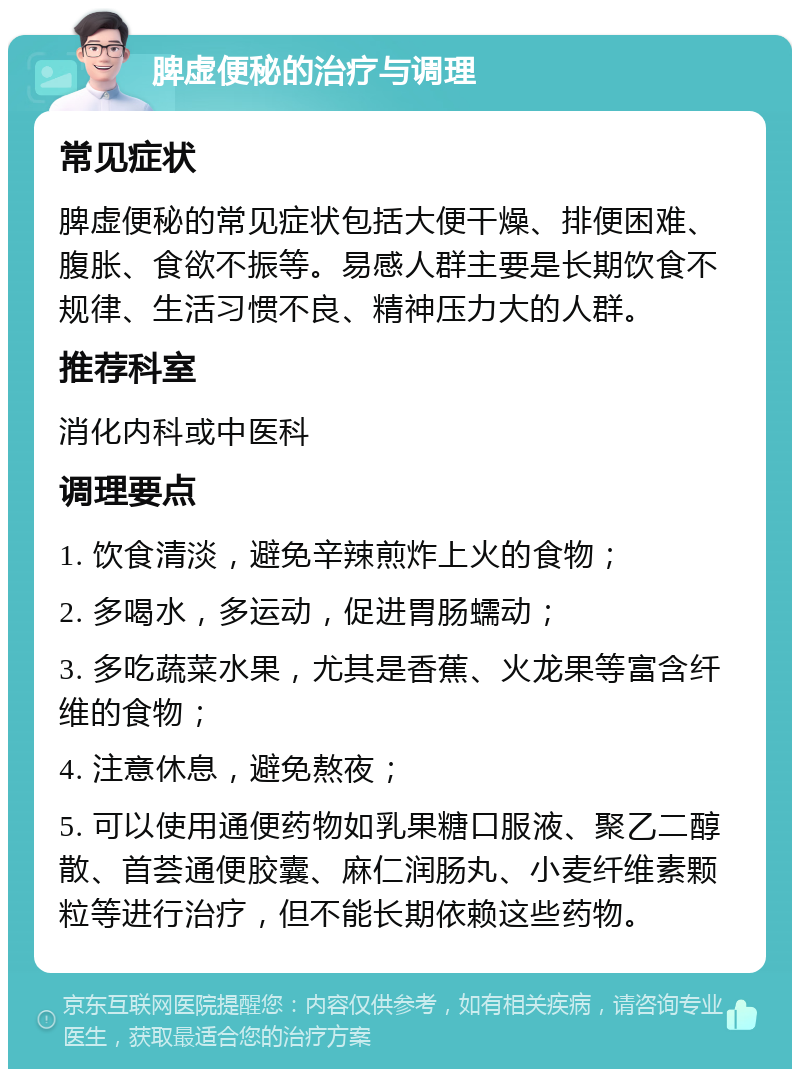 脾虚便秘的治疗与调理 常见症状 脾虚便秘的常见症状包括大便干燥、排便困难、腹胀、食欲不振等。易感人群主要是长期饮食不规律、生活习惯不良、精神压力大的人群。 推荐科室 消化内科或中医科 调理要点 1. 饮食清淡，避免辛辣煎炸上火的食物； 2. 多喝水，多运动，促进胃肠蠕动； 3. 多吃蔬菜水果，尤其是香蕉、火龙果等富含纤维的食物； 4. 注意休息，避免熬夜； 5. 可以使用通便药物如乳果糖口服液、聚乙二醇散、首荟通便胶囊、麻仁润肠丸、小麦纤维素颗粒等进行治疗，但不能长期依赖这些药物。