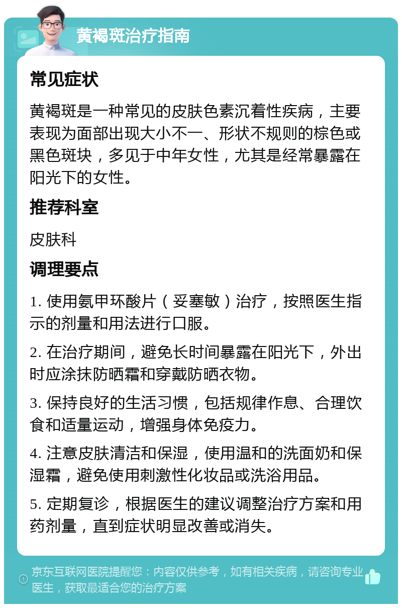 黄褐斑治疗指南 常见症状 黄褐斑是一种常见的皮肤色素沉着性疾病，主要表现为面部出现大小不一、形状不规则的棕色或黑色斑块，多见于中年女性，尤其是经常暴露在阳光下的女性。 推荐科室 皮肤科 调理要点 1. 使用氨甲环酸片（妥塞敏）治疗，按照医生指示的剂量和用法进行口服。 2. 在治疗期间，避免长时间暴露在阳光下，外出时应涂抹防晒霜和穿戴防晒衣物。 3. 保持良好的生活习惯，包括规律作息、合理饮食和适量运动，增强身体免疫力。 4. 注意皮肤清洁和保湿，使用温和的洗面奶和保湿霜，避免使用刺激性化妆品或洗浴用品。 5. 定期复诊，根据医生的建议调整治疗方案和用药剂量，直到症状明显改善或消失。