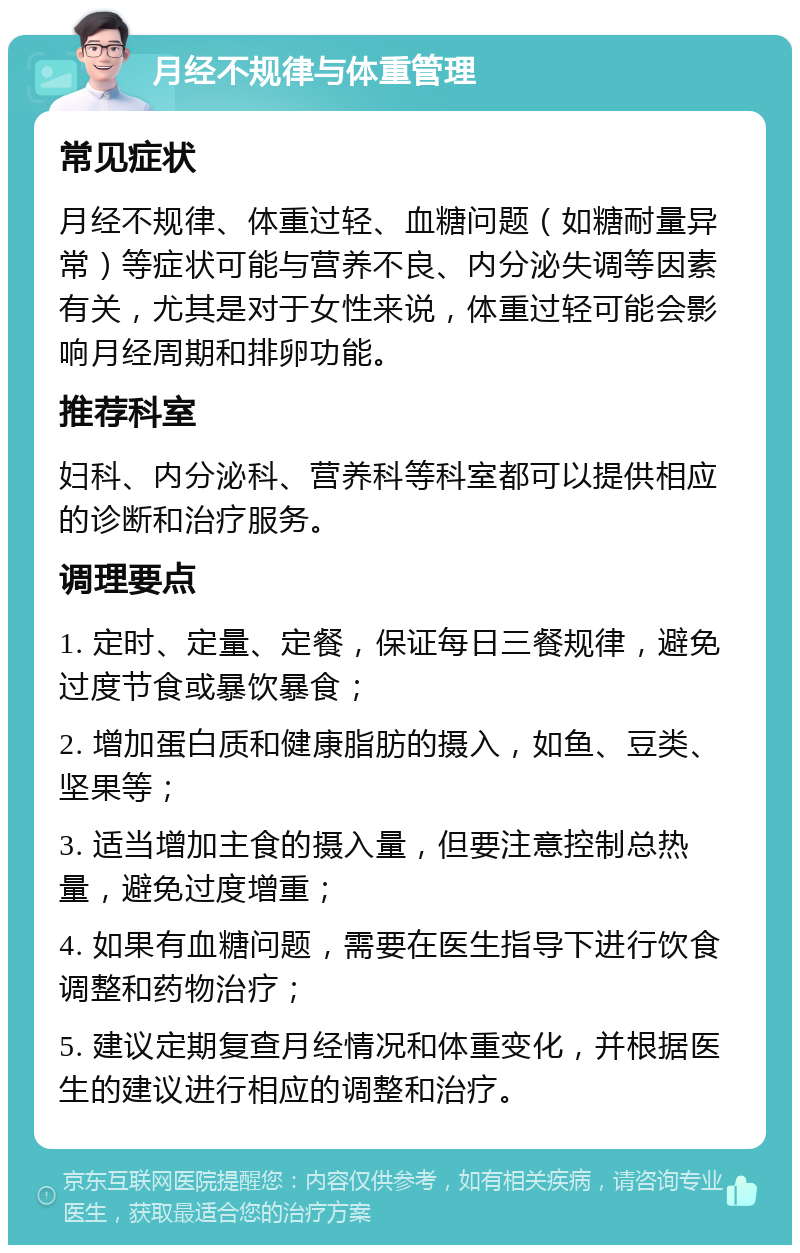 月经不规律与体重管理 常见症状 月经不规律、体重过轻、血糖问题（如糖耐量异常）等症状可能与营养不良、内分泌失调等因素有关，尤其是对于女性来说，体重过轻可能会影响月经周期和排卵功能。 推荐科室 妇科、内分泌科、营养科等科室都可以提供相应的诊断和治疗服务。 调理要点 1. 定时、定量、定餐，保证每日三餐规律，避免过度节食或暴饮暴食； 2. 增加蛋白质和健康脂肪的摄入，如鱼、豆类、坚果等； 3. 适当增加主食的摄入量，但要注意控制总热量，避免过度增重； 4. 如果有血糖问题，需要在医生指导下进行饮食调整和药物治疗； 5. 建议定期复查月经情况和体重变化，并根据医生的建议进行相应的调整和治疗。