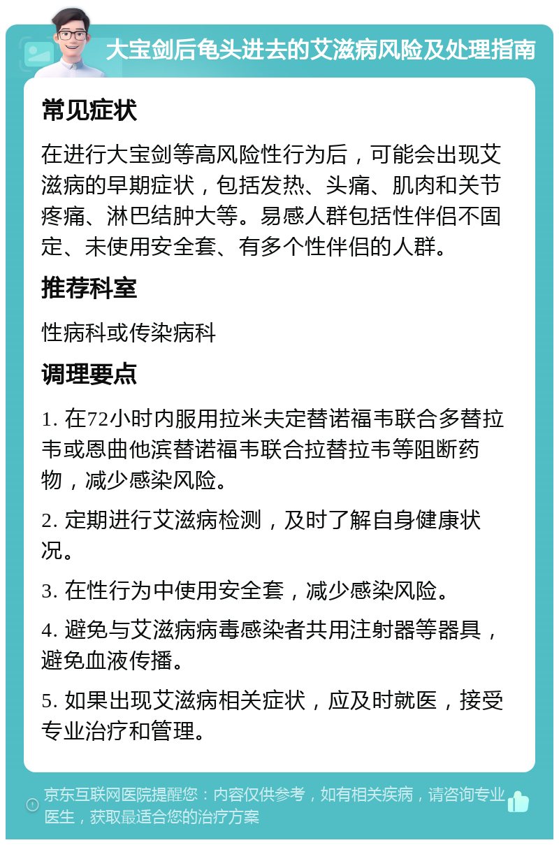 大宝剑后龟头进去的艾滋病风险及处理指南 常见症状 在进行大宝剑等高风险性行为后，可能会出现艾滋病的早期症状，包括发热、头痛、肌肉和关节疼痛、淋巴结肿大等。易感人群包括性伴侣不固定、未使用安全套、有多个性伴侣的人群。 推荐科室 性病科或传染病科 调理要点 1. 在72小时内服用拉米夫定替诺福韦联合多替拉韦或恩曲他滨替诺福韦联合拉替拉韦等阻断药物，减少感染风险。 2. 定期进行艾滋病检测，及时了解自身健康状况。 3. 在性行为中使用安全套，减少感染风险。 4. 避免与艾滋病病毒感染者共用注射器等器具，避免血液传播。 5. 如果出现艾滋病相关症状，应及时就医，接受专业治疗和管理。