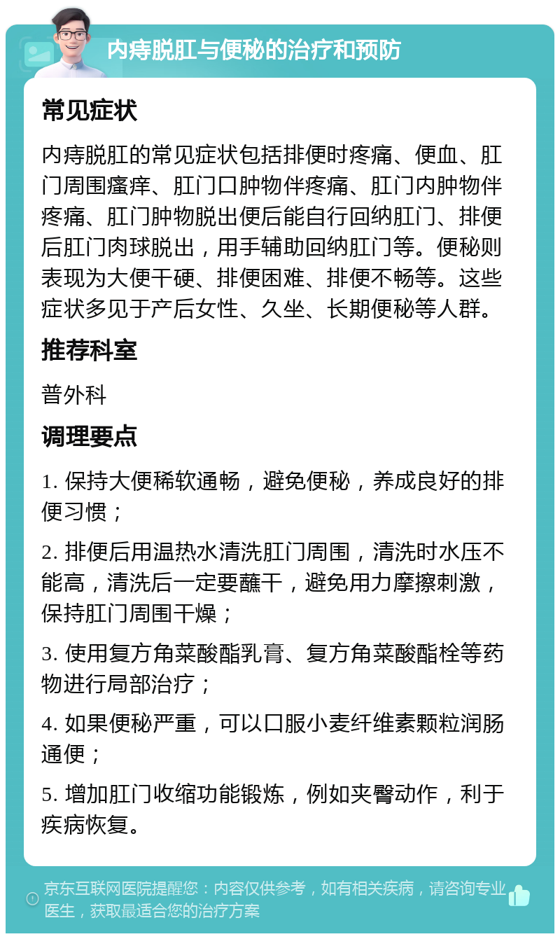 内痔脱肛与便秘的治疗和预防 常见症状 内痔脱肛的常见症状包括排便时疼痛、便血、肛门周围瘙痒、肛门口肿物伴疼痛、肛门内肿物伴疼痛、肛门肿物脱出便后能自行回纳肛门、排便后肛门肉球脱出，用手辅助回纳肛门等。便秘则表现为大便干硬、排便困难、排便不畅等。这些症状多见于产后女性、久坐、长期便秘等人群。 推荐科室 普外科 调理要点 1. 保持大便稀软通畅，避免便秘，养成良好的排便习惯； 2. 排便后用温热水清洗肛门周围，清洗时水压不能高，清洗后一定要蘸干，避免用力摩擦刺激，保持肛门周围干燥； 3. 使用复方角菜酸酯乳膏、复方角菜酸酯栓等药物进行局部治疗； 4. 如果便秘严重，可以口服小麦纤维素颗粒润肠通便； 5. 增加肛门收缩功能锻炼，例如夹臀动作，利于疾病恢复。