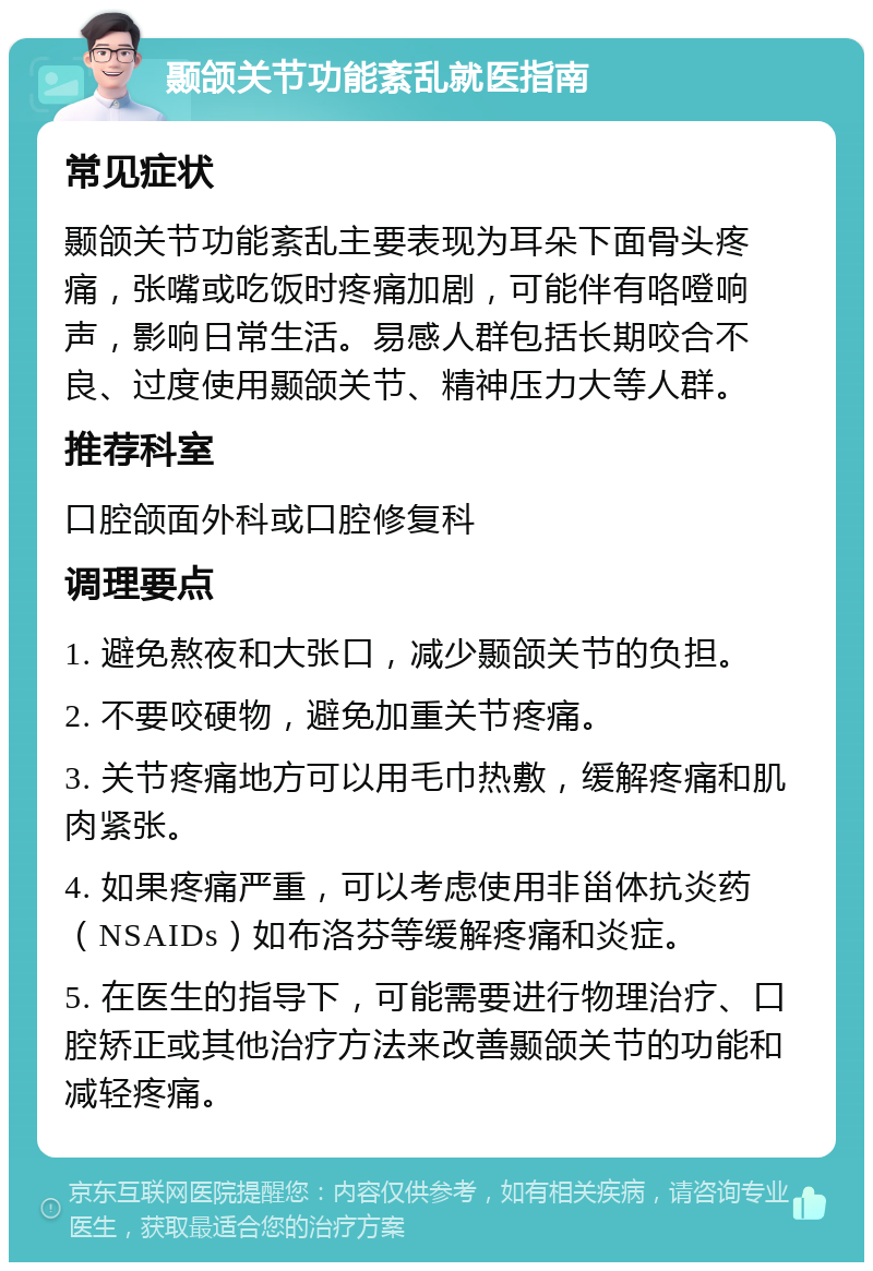 颞颌关节功能紊乱就医指南 常见症状 颞颌关节功能紊乱主要表现为耳朵下面骨头疼痛，张嘴或吃饭时疼痛加剧，可能伴有咯噔响声，影响日常生活。易感人群包括长期咬合不良、过度使用颞颌关节、精神压力大等人群。 推荐科室 口腔颌面外科或口腔修复科 调理要点 1. 避免熬夜和大张口，减少颞颌关节的负担。 2. 不要咬硬物，避免加重关节疼痛。 3. 关节疼痛地方可以用毛巾热敷，缓解疼痛和肌肉紧张。 4. 如果疼痛严重，可以考虑使用非甾体抗炎药（NSAIDs）如布洛芬等缓解疼痛和炎症。 5. 在医生的指导下，可能需要进行物理治疗、口腔矫正或其他治疗方法来改善颞颌关节的功能和减轻疼痛。