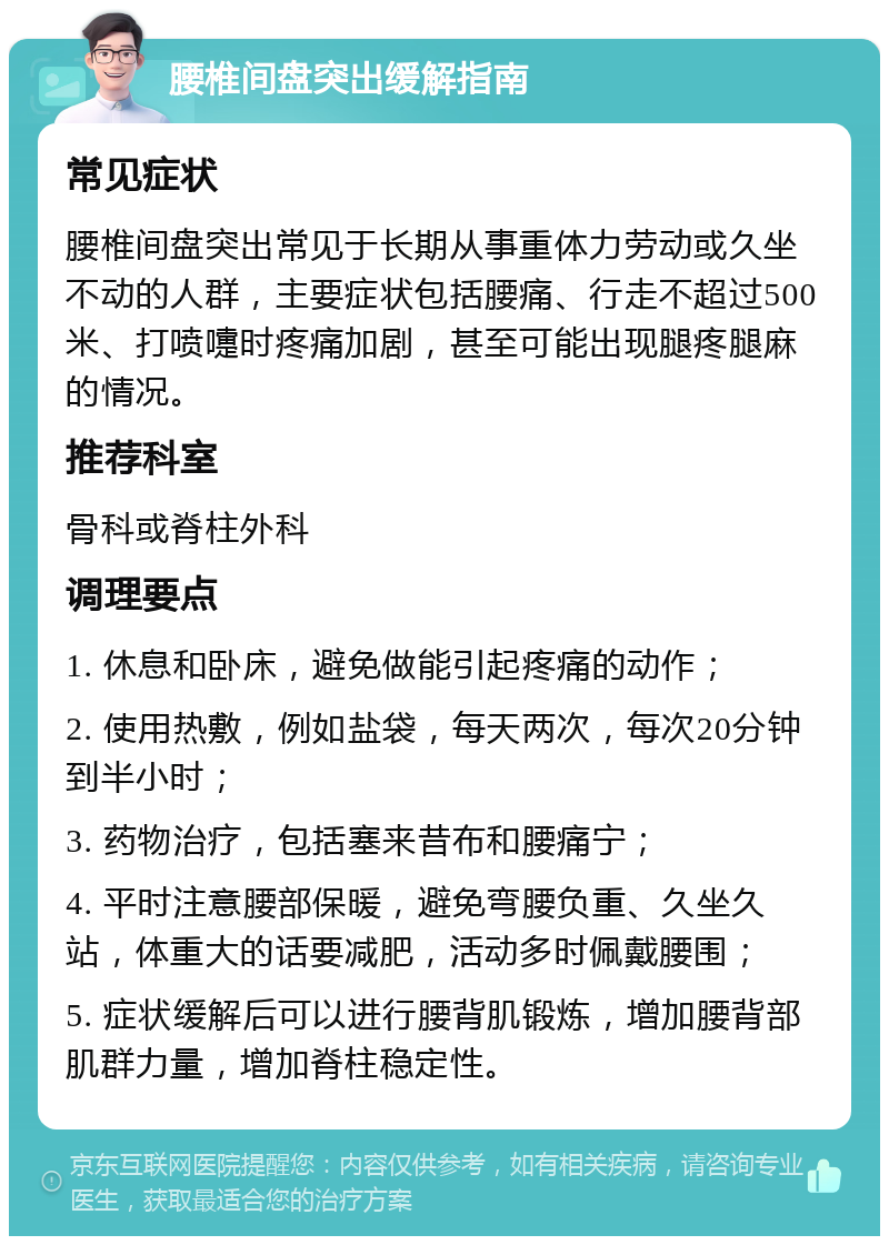 腰椎间盘突出缓解指南 常见症状 腰椎间盘突出常见于长期从事重体力劳动或久坐不动的人群，主要症状包括腰痛、行走不超过500米、打喷嚏时疼痛加剧，甚至可能出现腿疼腿麻的情况。 推荐科室 骨科或脊柱外科 调理要点 1. 休息和卧床，避免做能引起疼痛的动作； 2. 使用热敷，例如盐袋，每天两次，每次20分钟到半小时； 3. 药物治疗，包括塞来昔布和腰痛宁； 4. 平时注意腰部保暖，避免弯腰负重、久坐久站，体重大的话要减肥，活动多时佩戴腰围； 5. 症状缓解后可以进行腰背肌锻炼，增加腰背部肌群力量，增加脊柱稳定性。