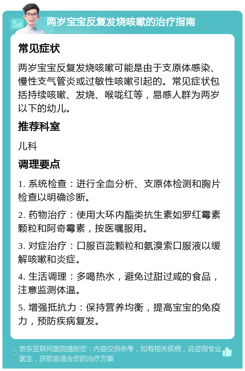 两岁宝宝反复发烧咳嗽的治疗指南 常见症状 两岁宝宝反复发烧咳嗽可能是由于支原体感染、慢性支气管炎或过敏性咳嗽引起的。常见症状包括持续咳嗽、发烧、喉咙红等，易感人群为两岁以下的幼儿。 推荐科室 儿科 调理要点 1. 系统检查：进行全血分析、支原体检测和胸片检查以明确诊断。 2. 药物治疗：使用大环内酯类抗生素如罗红霉素颗粒和阿奇霉素，按医嘱服用。 3. 对症治疗：口服百蕊颗粒和氨溴索口服液以缓解咳嗽和炎症。 4. 生活调理：多喝热水，避免过甜过咸的食品，注意监测体温。 5. 增强抵抗力：保持营养均衡，提高宝宝的免疫力，预防疾病复发。