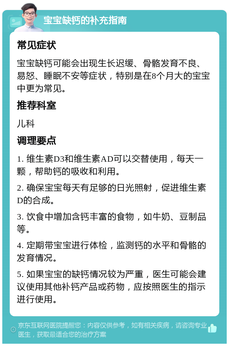 宝宝缺钙的补充指南 常见症状 宝宝缺钙可能会出现生长迟缓、骨骼发育不良、易怒、睡眠不安等症状，特别是在8个月大的宝宝中更为常见。 推荐科室 儿科 调理要点 1. 维生素D3和维生素AD可以交替使用，每天一颗，帮助钙的吸收和利用。 2. 确保宝宝每天有足够的日光照射，促进维生素D的合成。 3. 饮食中增加含钙丰富的食物，如牛奶、豆制品等。 4. 定期带宝宝进行体检，监测钙的水平和骨骼的发育情况。 5. 如果宝宝的缺钙情况较为严重，医生可能会建议使用其他补钙产品或药物，应按照医生的指示进行使用。