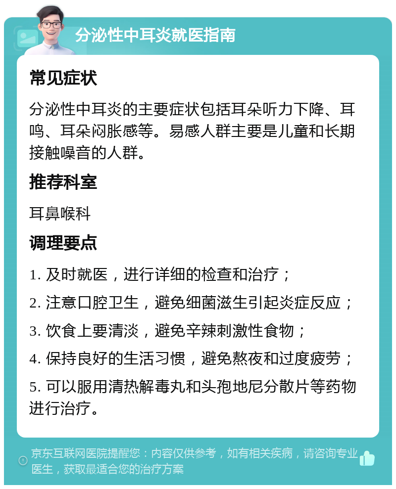 分泌性中耳炎就医指南 常见症状 分泌性中耳炎的主要症状包括耳朵听力下降、耳鸣、耳朵闷胀感等。易感人群主要是儿童和长期接触噪音的人群。 推荐科室 耳鼻喉科 调理要点 1. 及时就医，进行详细的检查和治疗； 2. 注意口腔卫生，避免细菌滋生引起炎症反应； 3. 饮食上要清淡，避免辛辣刺激性食物； 4. 保持良好的生活习惯，避免熬夜和过度疲劳； 5. 可以服用清热解毒丸和头孢地尼分散片等药物进行治疗。