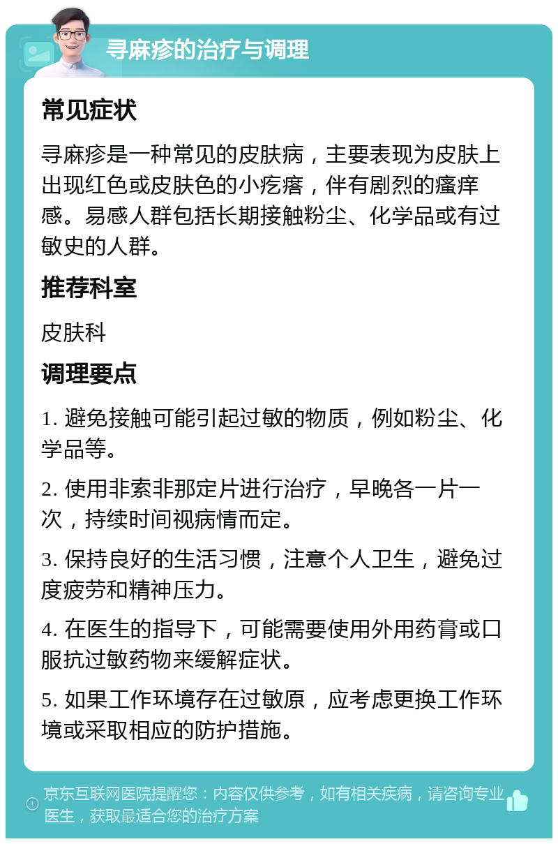 寻麻疹的治疗与调理 常见症状 寻麻疹是一种常见的皮肤病，主要表现为皮肤上出现红色或皮肤色的小疙瘩，伴有剧烈的瘙痒感。易感人群包括长期接触粉尘、化学品或有过敏史的人群。 推荐科室 皮肤科 调理要点 1. 避免接触可能引起过敏的物质，例如粉尘、化学品等。 2. 使用非索非那定片进行治疗，早晚各一片一次，持续时间视病情而定。 3. 保持良好的生活习惯，注意个人卫生，避免过度疲劳和精神压力。 4. 在医生的指导下，可能需要使用外用药膏或口服抗过敏药物来缓解症状。 5. 如果工作环境存在过敏原，应考虑更换工作环境或采取相应的防护措施。