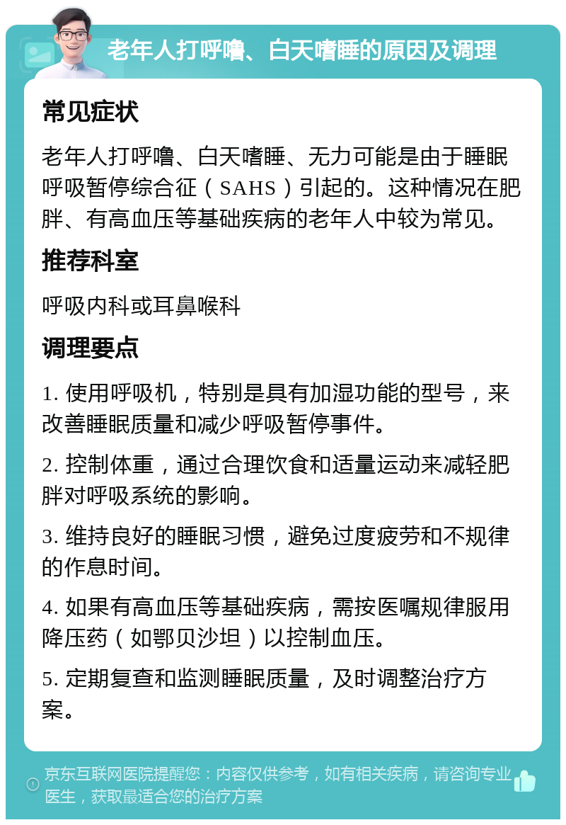 老年人打呼噜、白天嗜睡的原因及调理 常见症状 老年人打呼噜、白天嗜睡、无力可能是由于睡眠呼吸暂停综合征（SAHS）引起的。这种情况在肥胖、有高血压等基础疾病的老年人中较为常见。 推荐科室 呼吸内科或耳鼻喉科 调理要点 1. 使用呼吸机，特别是具有加湿功能的型号，来改善睡眠质量和减少呼吸暂停事件。 2. 控制体重，通过合理饮食和适量运动来减轻肥胖对呼吸系统的影响。 3. 维持良好的睡眠习惯，避免过度疲劳和不规律的作息时间。 4. 如果有高血压等基础疾病，需按医嘱规律服用降压药（如鄂贝沙坦）以控制血压。 5. 定期复查和监测睡眠质量，及时调整治疗方案。