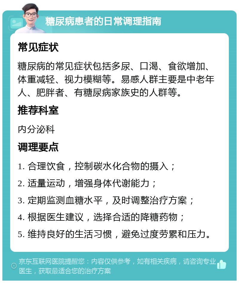 糖尿病患者的日常调理指南 常见症状 糖尿病的常见症状包括多尿、口渴、食欲增加、体重减轻、视力模糊等。易感人群主要是中老年人、肥胖者、有糖尿病家族史的人群等。 推荐科室 内分泌科 调理要点 1. 合理饮食，控制碳水化合物的摄入； 2. 适量运动，增强身体代谢能力； 3. 定期监测血糖水平，及时调整治疗方案； 4. 根据医生建议，选择合适的降糖药物； 5. 维持良好的生活习惯，避免过度劳累和压力。