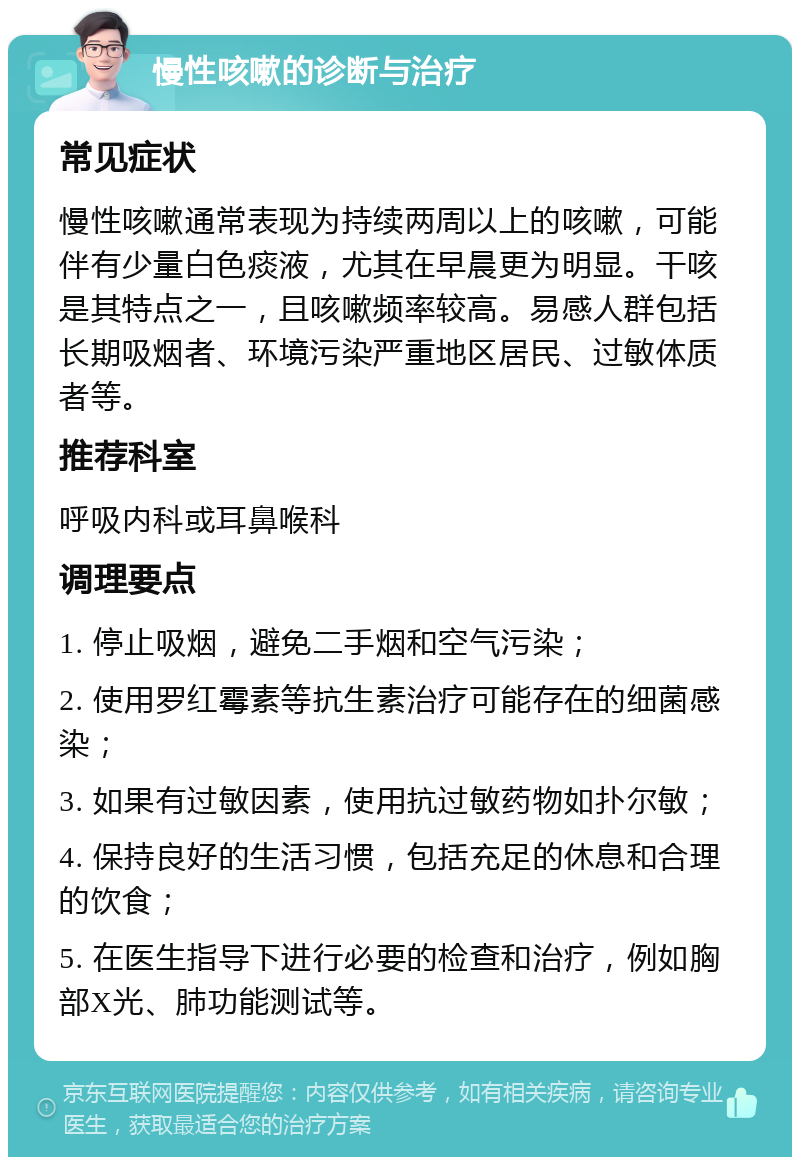 慢性咳嗽的诊断与治疗 常见症状 慢性咳嗽通常表现为持续两周以上的咳嗽，可能伴有少量白色痰液，尤其在早晨更为明显。干咳是其特点之一，且咳嗽频率较高。易感人群包括长期吸烟者、环境污染严重地区居民、过敏体质者等。 推荐科室 呼吸内科或耳鼻喉科 调理要点 1. 停止吸烟，避免二手烟和空气污染； 2. 使用罗红霉素等抗生素治疗可能存在的细菌感染； 3. 如果有过敏因素，使用抗过敏药物如扑尔敏； 4. 保持良好的生活习惯，包括充足的休息和合理的饮食； 5. 在医生指导下进行必要的检查和治疗，例如胸部X光、肺功能测试等。