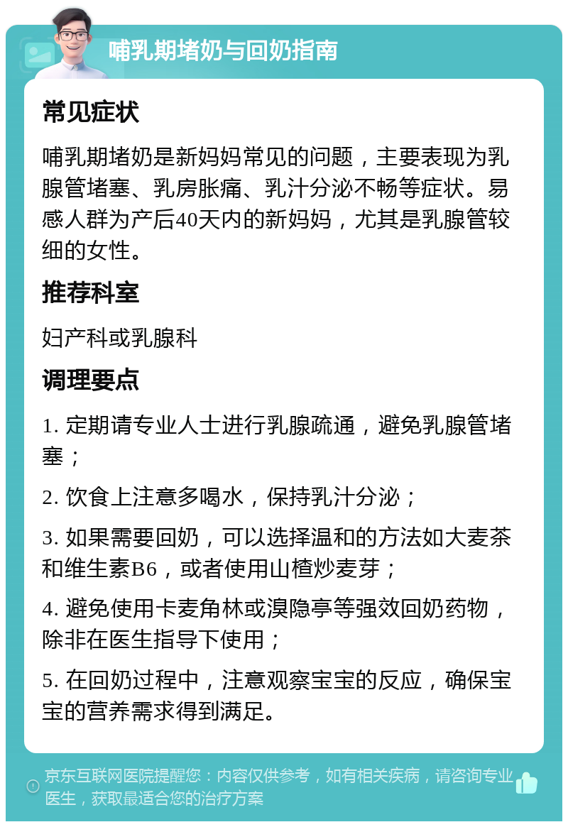 哺乳期堵奶与回奶指南 常见症状 哺乳期堵奶是新妈妈常见的问题，主要表现为乳腺管堵塞、乳房胀痛、乳汁分泌不畅等症状。易感人群为产后40天内的新妈妈，尤其是乳腺管较细的女性。 推荐科室 妇产科或乳腺科 调理要点 1. 定期请专业人士进行乳腺疏通，避免乳腺管堵塞； 2. 饮食上注意多喝水，保持乳汁分泌； 3. 如果需要回奶，可以选择温和的方法如大麦茶和维生素B6，或者使用山楂炒麦芽； 4. 避免使用卡麦角林或溴隐亭等强效回奶药物，除非在医生指导下使用； 5. 在回奶过程中，注意观察宝宝的反应，确保宝宝的营养需求得到满足。