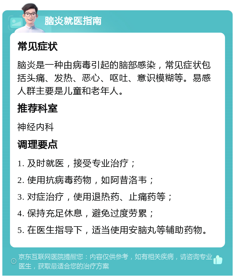 脑炎就医指南 常见症状 脑炎是一种由病毒引起的脑部感染，常见症状包括头痛、发热、恶心、呕吐、意识模糊等。易感人群主要是儿童和老年人。 推荐科室 神经内科 调理要点 1. 及时就医，接受专业治疗； 2. 使用抗病毒药物，如阿昔洛韦； 3. 对症治疗，使用退热药、止痛药等； 4. 保持充足休息，避免过度劳累； 5. 在医生指导下，适当使用安脑丸等辅助药物。