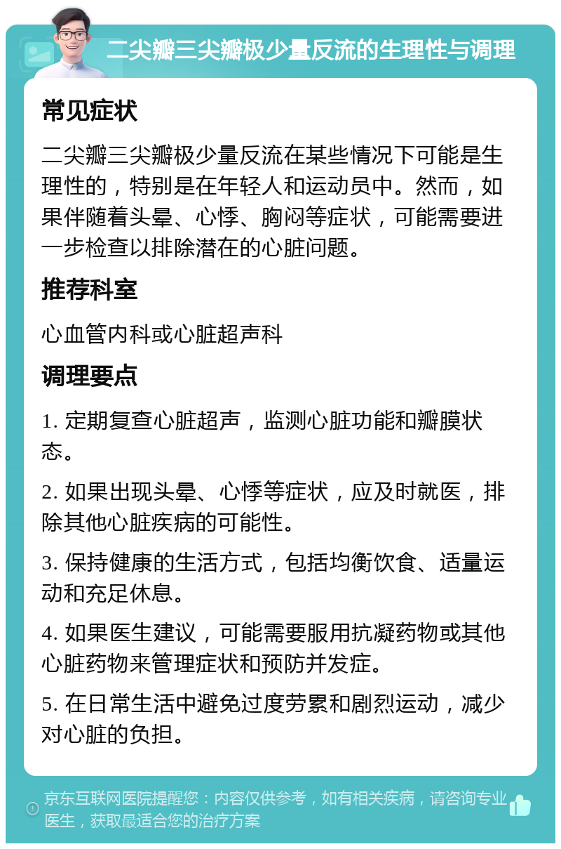 二尖瓣三尖瓣极少量反流的生理性与调理 常见症状 二尖瓣三尖瓣极少量反流在某些情况下可能是生理性的，特别是在年轻人和运动员中。然而，如果伴随着头晕、心悸、胸闷等症状，可能需要进一步检查以排除潜在的心脏问题。 推荐科室 心血管内科或心脏超声科 调理要点 1. 定期复查心脏超声，监测心脏功能和瓣膜状态。 2. 如果出现头晕、心悸等症状，应及时就医，排除其他心脏疾病的可能性。 3. 保持健康的生活方式，包括均衡饮食、适量运动和充足休息。 4. 如果医生建议，可能需要服用抗凝药物或其他心脏药物来管理症状和预防并发症。 5. 在日常生活中避免过度劳累和剧烈运动，减少对心脏的负担。