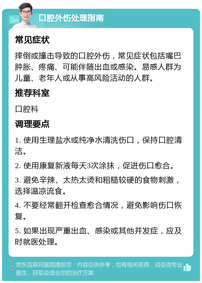 口腔外伤处理指南 常见症状 摔倒或撞击导致的口腔外伤，常见症状包括嘴巴肿胀、疼痛、可能伴随出血或感染。易感人群为儿童、老年人或从事高风险活动的人群。 推荐科室 口腔科 调理要点 1. 使用生理盐水或纯净水清洗伤口，保持口腔清洁。 2. 使用康复新液每天3次涂抹，促进伤口愈合。 3. 避免辛辣、太热太烫和粗糙较硬的食物刺激，选择温凉流食。 4. 不要经常翻开检查愈合情况，避免影响伤口恢复。 5. 如果出现严重出血、感染或其他并发症，应及时就医处理。