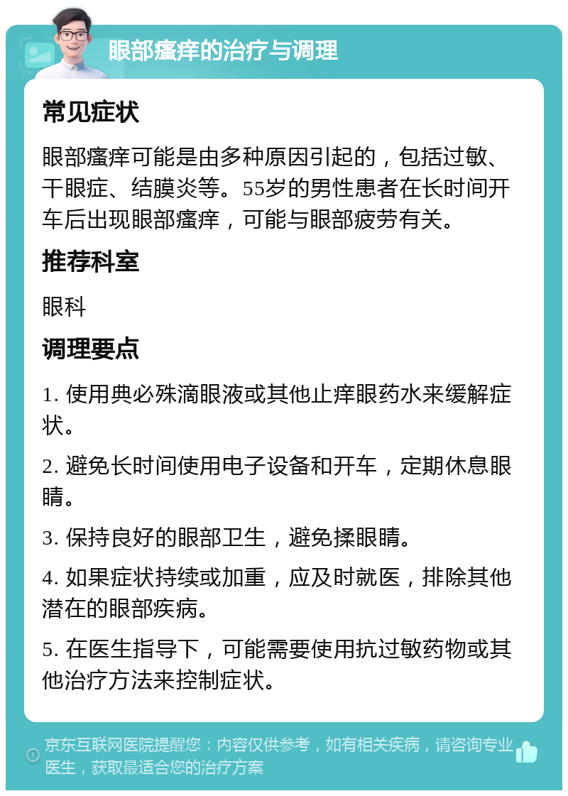 眼部瘙痒的治疗与调理 常见症状 眼部瘙痒可能是由多种原因引起的，包括过敏、干眼症、结膜炎等。55岁的男性患者在长时间开车后出现眼部瘙痒，可能与眼部疲劳有关。 推荐科室 眼科 调理要点 1. 使用典必殊滴眼液或其他止痒眼药水来缓解症状。 2. 避免长时间使用电子设备和开车，定期休息眼睛。 3. 保持良好的眼部卫生，避免揉眼睛。 4. 如果症状持续或加重，应及时就医，排除其他潜在的眼部疾病。 5. 在医生指导下，可能需要使用抗过敏药物或其他治疗方法来控制症状。