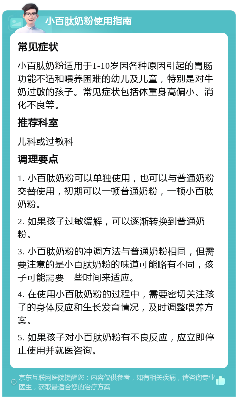 小百肽奶粉使用指南 常见症状 小百肽奶粉适用于1-10岁因各种原因引起的胃肠功能不适和喂养困难的幼儿及儿童，特别是对牛奶过敏的孩子。常见症状包括体重身高偏小、消化不良等。 推荐科室 儿科或过敏科 调理要点 1. 小百肽奶粉可以单独使用，也可以与普通奶粉交替使用，初期可以一顿普通奶粉，一顿小百肽奶粉。 2. 如果孩子过敏缓解，可以逐渐转换到普通奶粉。 3. 小百肽奶粉的冲调方法与普通奶粉相同，但需要注意的是小百肽奶粉的味道可能略有不同，孩子可能需要一些时间来适应。 4. 在使用小百肽奶粉的过程中，需要密切关注孩子的身体反应和生长发育情况，及时调整喂养方案。 5. 如果孩子对小百肽奶粉有不良反应，应立即停止使用并就医咨询。