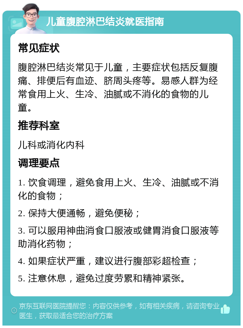 儿童腹腔淋巴结炎就医指南 常见症状 腹腔淋巴结炎常见于儿童，主要症状包括反复腹痛、排便后有血迹、脐周头疼等。易感人群为经常食用上火、生冷、油腻或不消化的食物的儿童。 推荐科室 儿科或消化内科 调理要点 1. 饮食调理，避免食用上火、生冷、油腻或不消化的食物； 2. 保持大便通畅，避免便秘； 3. 可以服用神曲消食口服液或健胃消食口服液等助消化药物； 4. 如果症状严重，建议进行腹部彩超检查； 5. 注意休息，避免过度劳累和精神紧张。