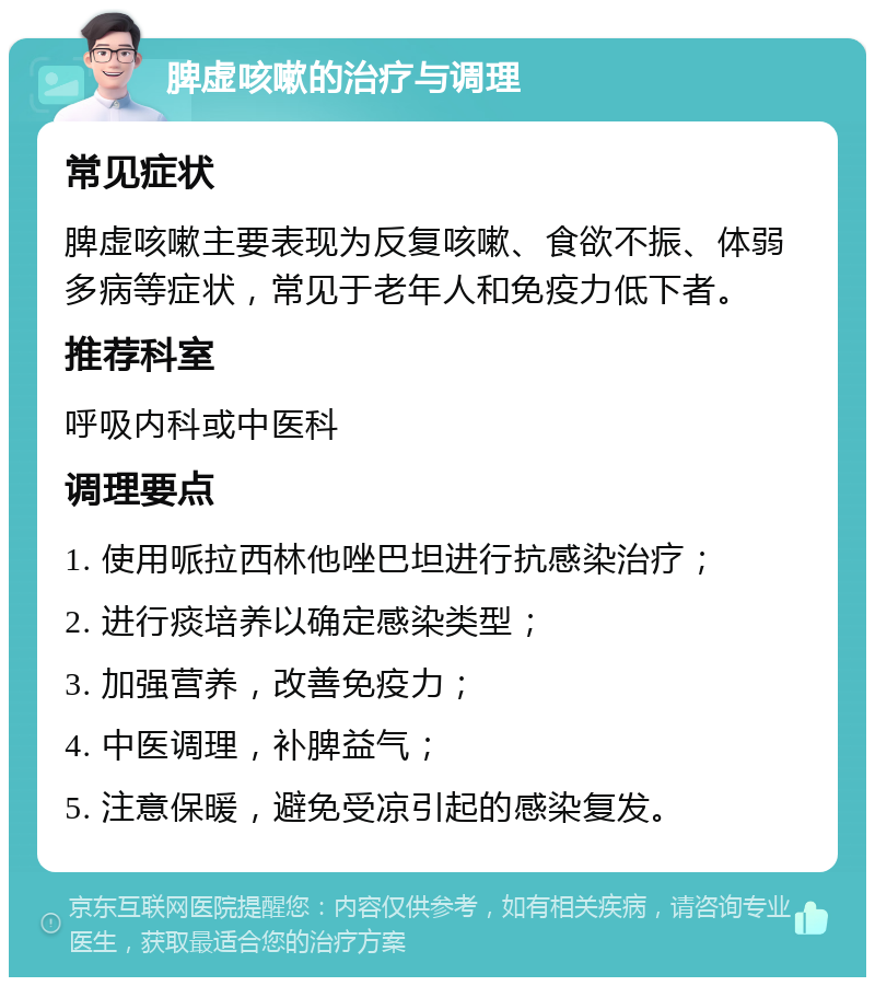 脾虚咳嗽的治疗与调理 常见症状 脾虚咳嗽主要表现为反复咳嗽、食欲不振、体弱多病等症状，常见于老年人和免疫力低下者。 推荐科室 呼吸内科或中医科 调理要点 1. 使用哌拉西林他唑巴坦进行抗感染治疗； 2. 进行痰培养以确定感染类型； 3. 加强营养，改善免疫力； 4. 中医调理，补脾益气； 5. 注意保暖，避免受凉引起的感染复发。