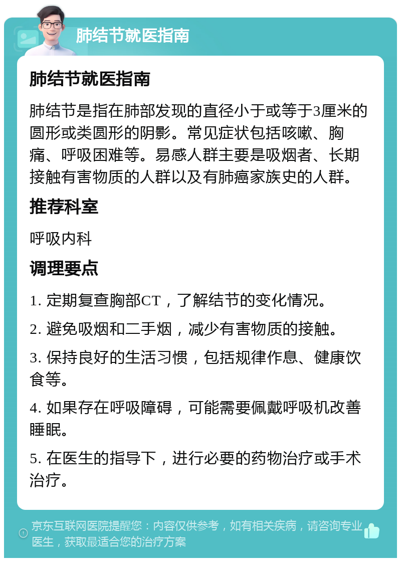 肺结节就医指南 肺结节就医指南 肺结节是指在肺部发现的直径小于或等于3厘米的圆形或类圆形的阴影。常见症状包括咳嗽、胸痛、呼吸困难等。易感人群主要是吸烟者、长期接触有害物质的人群以及有肺癌家族史的人群。 推荐科室 呼吸内科 调理要点 1. 定期复查胸部CT，了解结节的变化情况。 2. 避免吸烟和二手烟，减少有害物质的接触。 3. 保持良好的生活习惯，包括规律作息、健康饮食等。 4. 如果存在呼吸障碍，可能需要佩戴呼吸机改善睡眠。 5. 在医生的指导下，进行必要的药物治疗或手术治疗。