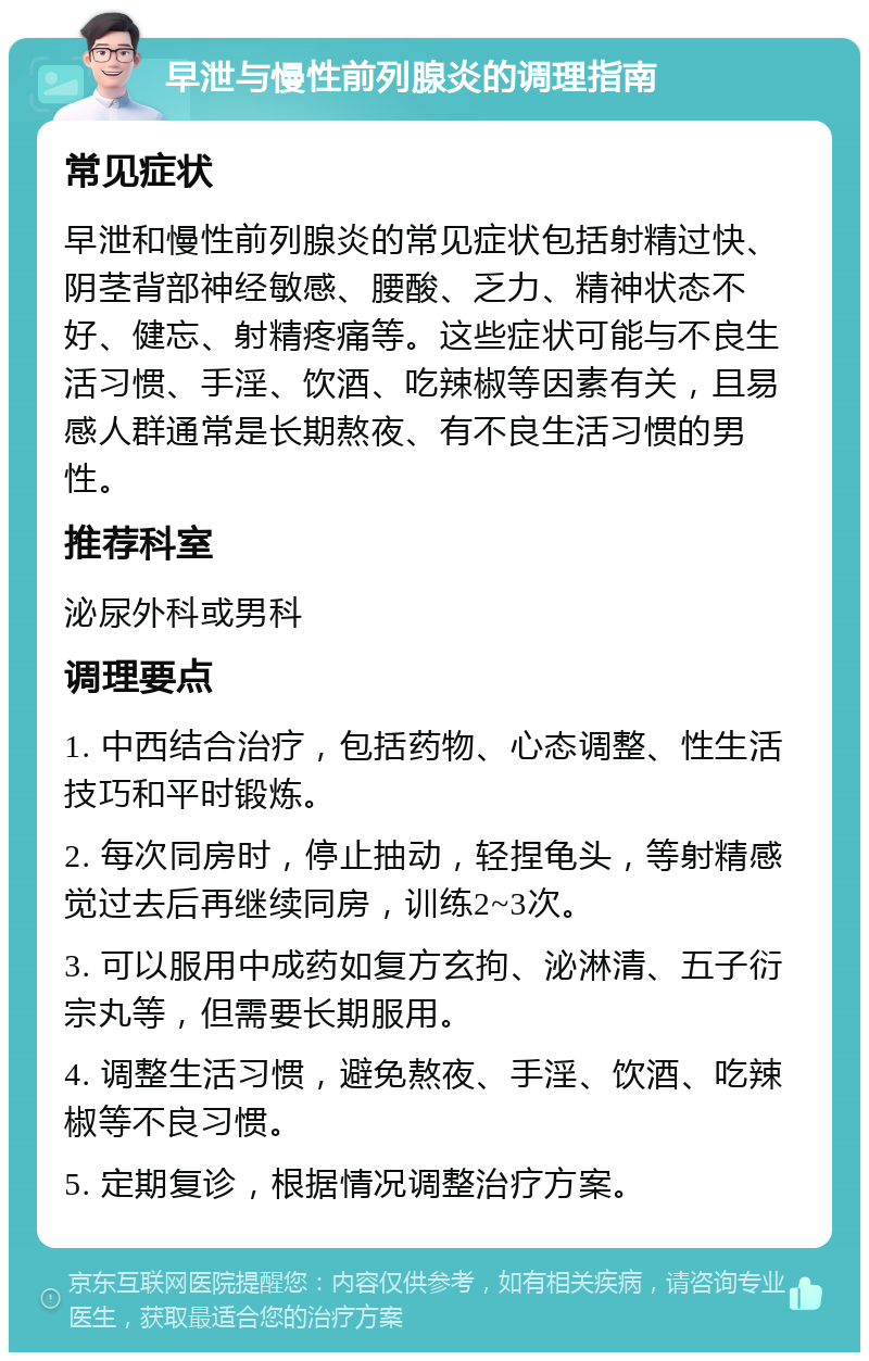 早泄与慢性前列腺炎的调理指南 常见症状 早泄和慢性前列腺炎的常见症状包括射精过快、阴茎背部神经敏感、腰酸、乏力、精神状态不好、健忘、射精疼痛等。这些症状可能与不良生活习惯、手淫、饮酒、吃辣椒等因素有关，且易感人群通常是长期熬夜、有不良生活习惯的男性。 推荐科室 泌尿外科或男科 调理要点 1. 中西结合治疗，包括药物、心态调整、性生活技巧和平时锻炼。 2. 每次同房时，停止抽动，轻捏龟头，等射精感觉过去后再继续同房，训练2~3次。 3. 可以服用中成药如复方玄拘、泌淋清、五子衍宗丸等，但需要长期服用。 4. 调整生活习惯，避免熬夜、手淫、饮酒、吃辣椒等不良习惯。 5. 定期复诊，根据情况调整治疗方案。