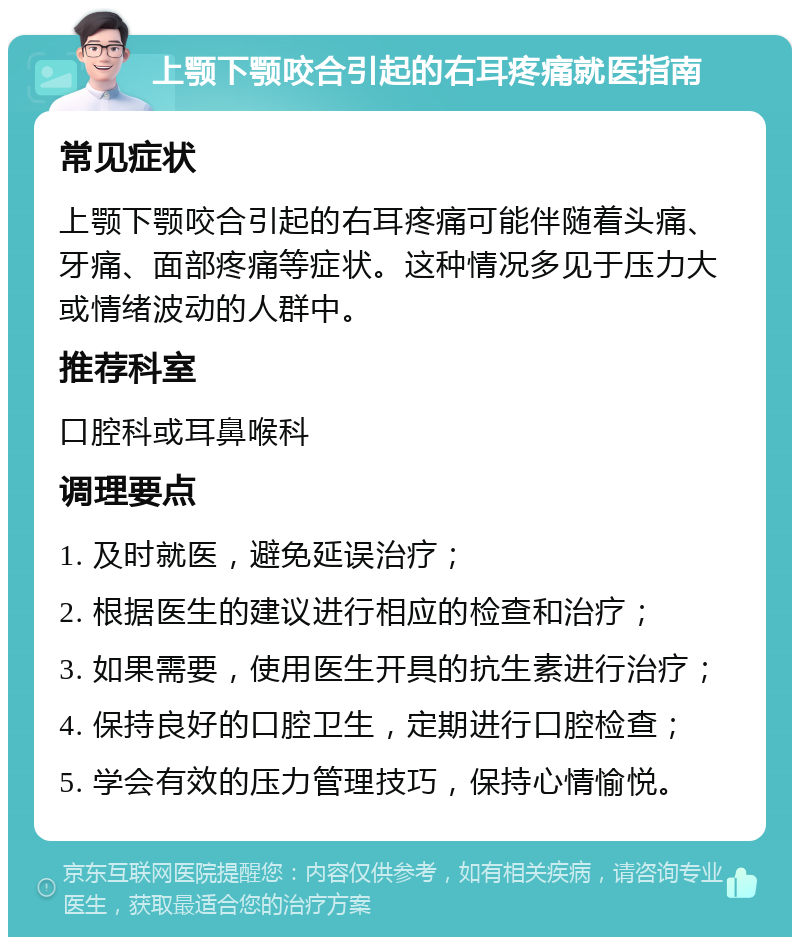 上颚下颚咬合引起的右耳疼痛就医指南 常见症状 上颚下颚咬合引起的右耳疼痛可能伴随着头痛、牙痛、面部疼痛等症状。这种情况多见于压力大或情绪波动的人群中。 推荐科室 口腔科或耳鼻喉科 调理要点 1. 及时就医，避免延误治疗； 2. 根据医生的建议进行相应的检查和治疗； 3. 如果需要，使用医生开具的抗生素进行治疗； 4. 保持良好的口腔卫生，定期进行口腔检查； 5. 学会有效的压力管理技巧，保持心情愉悦。