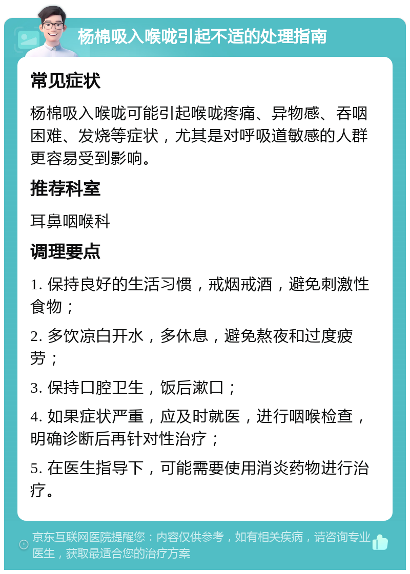 杨棉吸入喉咙引起不适的处理指南 常见症状 杨棉吸入喉咙可能引起喉咙疼痛、异物感、吞咽困难、发烧等症状，尤其是对呼吸道敏感的人群更容易受到影响。 推荐科室 耳鼻咽喉科 调理要点 1. 保持良好的生活习惯，戒烟戒酒，避免刺激性食物； 2. 多饮凉白开水，多休息，避免熬夜和过度疲劳； 3. 保持口腔卫生，饭后漱口； 4. 如果症状严重，应及时就医，进行咽喉检查，明确诊断后再针对性治疗； 5. 在医生指导下，可能需要使用消炎药物进行治疗。