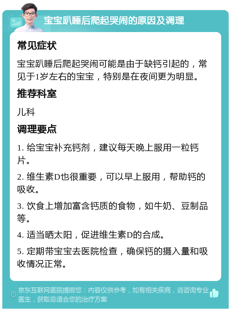 宝宝趴睡后爬起哭闹的原因及调理 常见症状 宝宝趴睡后爬起哭闹可能是由于缺钙引起的，常见于1岁左右的宝宝，特别是在夜间更为明显。 推荐科室 儿科 调理要点 1. 给宝宝补充钙剂，建议每天晚上服用一粒钙片。 2. 维生素D也很重要，可以早上服用，帮助钙的吸收。 3. 饮食上增加富含钙质的食物，如牛奶、豆制品等。 4. 适当晒太阳，促进维生素D的合成。 5. 定期带宝宝去医院检查，确保钙的摄入量和吸收情况正常。