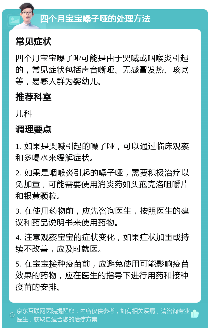 四个月宝宝嗓子哑的处理方法 常见症状 四个月宝宝嗓子哑可能是由于哭喊或咽喉炎引起的，常见症状包括声音嘶哑、无感冒发热、咳嗽等，易感人群为婴幼儿。 推荐科室 儿科 调理要点 1. 如果是哭喊引起的嗓子哑，可以通过临床观察和多喝水来缓解症状。 2. 如果是咽喉炎引起的嗓子哑，需要积极治疗以免加重，可能需要使用消炎药如头孢克洛咀嚼片和银黄颗粒。 3. 在使用药物前，应先咨询医生，按照医生的建议和药品说明书来使用药物。 4. 注意观察宝宝的症状变化，如果症状加重或持续不改善，应及时就医。 5. 在宝宝接种疫苗前，应避免使用可能影响疫苗效果的药物，应在医生的指导下进行用药和接种疫苗的安排。