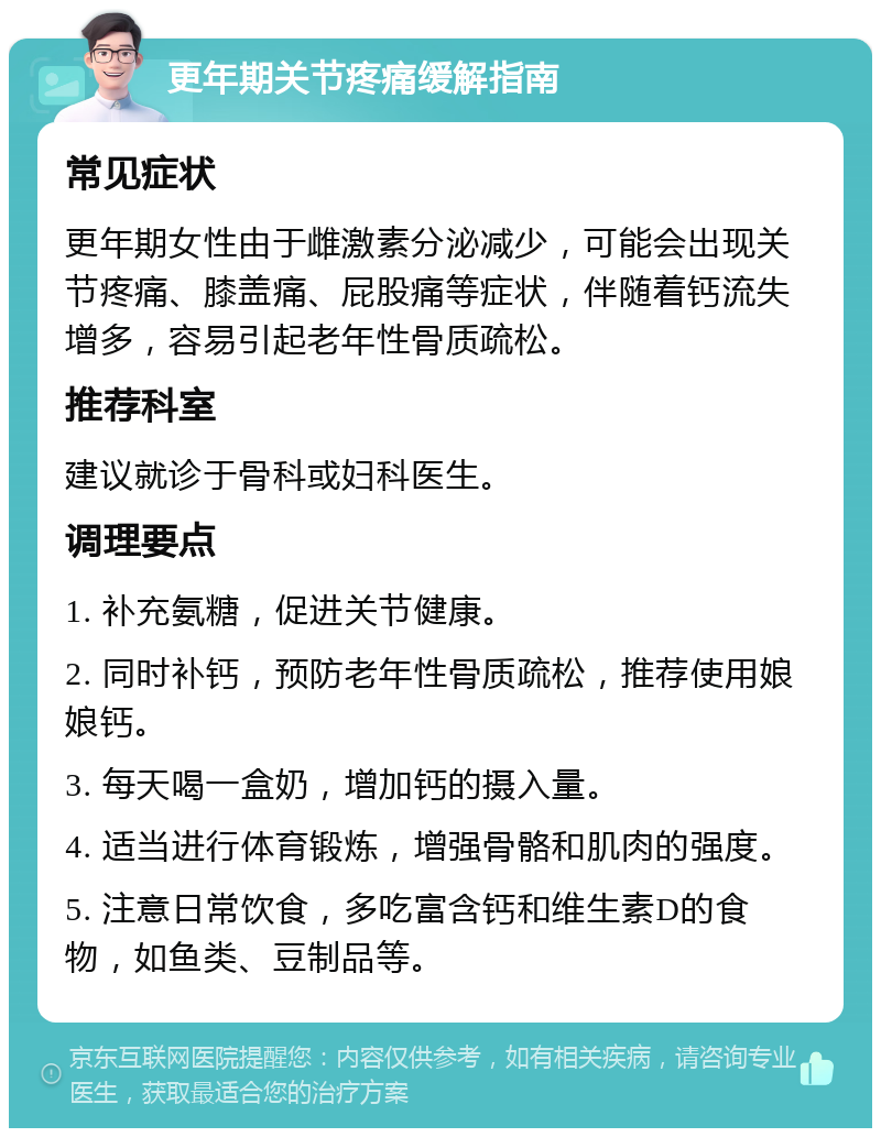 更年期关节疼痛缓解指南 常见症状 更年期女性由于雌激素分泌减少，可能会出现关节疼痛、膝盖痛、屁股痛等症状，伴随着钙流失增多，容易引起老年性骨质疏松。 推荐科室 建议就诊于骨科或妇科医生。 调理要点 1. 补充氨糖，促进关节健康。 2. 同时补钙，预防老年性骨质疏松，推荐使用娘娘钙。 3. 每天喝一盒奶，增加钙的摄入量。 4. 适当进行体育锻炼，增强骨骼和肌肉的强度。 5. 注意日常饮食，多吃富含钙和维生素D的食物，如鱼类、豆制品等。