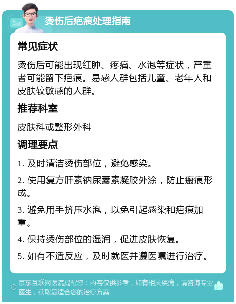 烫伤后疤痕处理指南 常见症状 烫伤后可能出现红肿、疼痛、水泡等症状，严重者可能留下疤痕。易感人群包括儿童、老年人和皮肤较敏感的人群。 推荐科室 皮肤科或整形外科 调理要点 1. 及时清洁烫伤部位，避免感染。 2. 使用复方肝素钠尿囊素凝胶外涂，防止瘢痕形成。 3. 避免用手挤压水泡，以免引起感染和疤痕加重。 4. 保持烫伤部位的湿润，促进皮肤恢复。 5. 如有不适反应，及时就医并遵医嘱进行治疗。