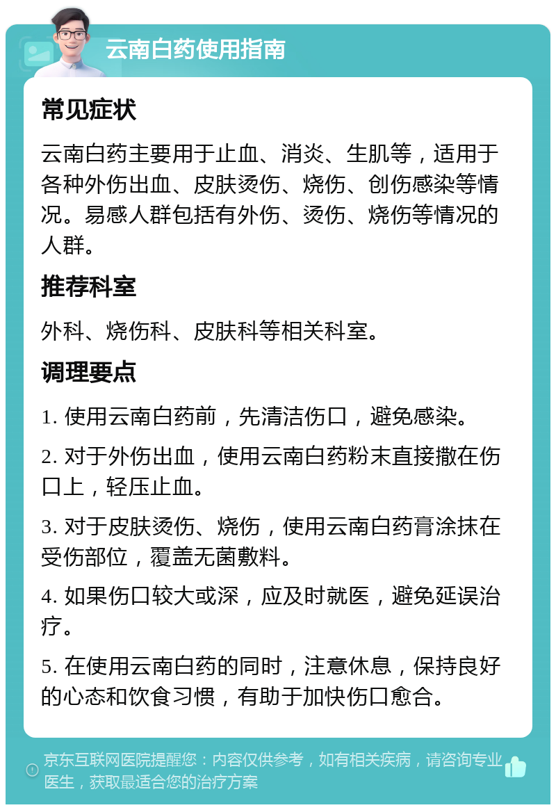 云南白药使用指南 常见症状 云南白药主要用于止血、消炎、生肌等，适用于各种外伤出血、皮肤烫伤、烧伤、创伤感染等情况。易感人群包括有外伤、烫伤、烧伤等情况的人群。 推荐科室 外科、烧伤科、皮肤科等相关科室。 调理要点 1. 使用云南白药前，先清洁伤口，避免感染。 2. 对于外伤出血，使用云南白药粉末直接撒在伤口上，轻压止血。 3. 对于皮肤烫伤、烧伤，使用云南白药膏涂抹在受伤部位，覆盖无菌敷料。 4. 如果伤口较大或深，应及时就医，避免延误治疗。 5. 在使用云南白药的同时，注意休息，保持良好的心态和饮食习惯，有助于加快伤口愈合。