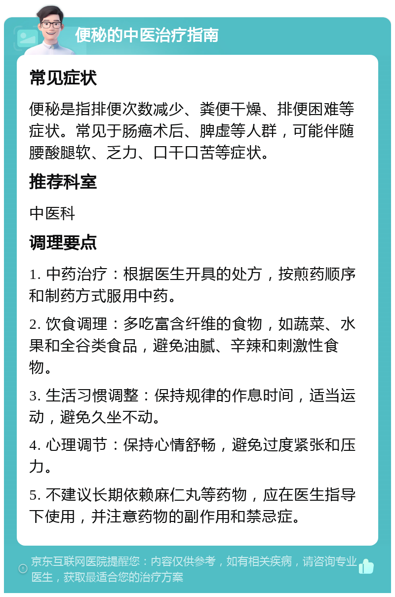 便秘的中医治疗指南 常见症状 便秘是指排便次数减少、粪便干燥、排便困难等症状。常见于肠癌术后、脾虚等人群，可能伴随腰酸腿软、乏力、口干口苦等症状。 推荐科室 中医科 调理要点 1. 中药治疗：根据医生开具的处方，按煎药顺序和制药方式服用中药。 2. 饮食调理：多吃富含纤维的食物，如蔬菜、水果和全谷类食品，避免油腻、辛辣和刺激性食物。 3. 生活习惯调整：保持规律的作息时间，适当运动，避免久坐不动。 4. 心理调节：保持心情舒畅，避免过度紧张和压力。 5. 不建议长期依赖麻仁丸等药物，应在医生指导下使用，并注意药物的副作用和禁忌症。