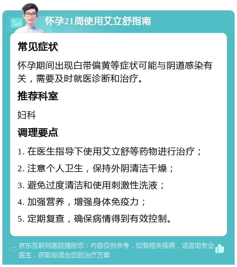 怀孕21周使用艾立舒指南 常见症状 怀孕期间出现白带偏黄等症状可能与阴道感染有关，需要及时就医诊断和治疗。 推荐科室 妇科 调理要点 1. 在医生指导下使用艾立舒等药物进行治疗； 2. 注意个人卫生，保持外阴清洁干燥； 3. 避免过度清洁和使用刺激性洗液； 4. 加强营养，增强身体免疫力； 5. 定期复查，确保病情得到有效控制。