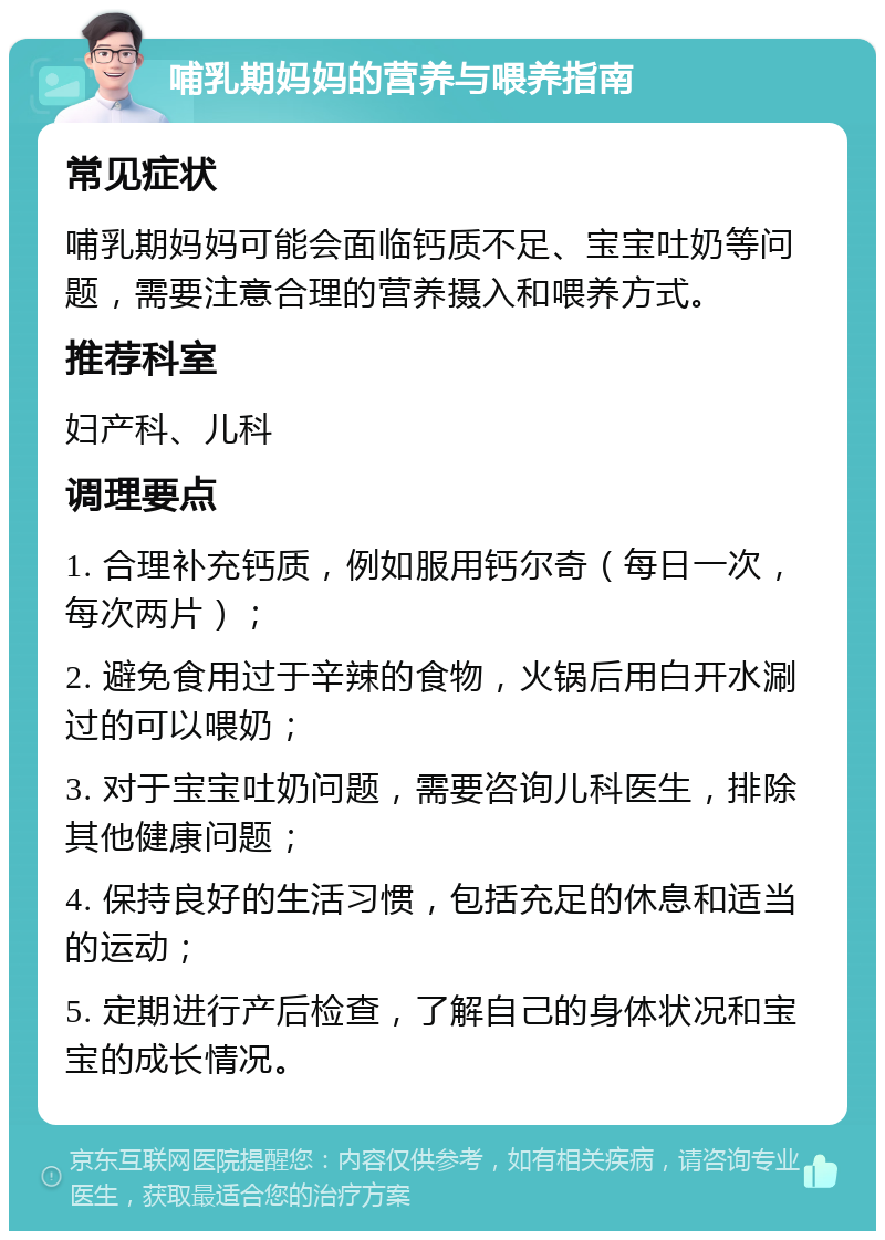 哺乳期妈妈的营养与喂养指南 常见症状 哺乳期妈妈可能会面临钙质不足、宝宝吐奶等问题，需要注意合理的营养摄入和喂养方式。 推荐科室 妇产科、儿科 调理要点 1. 合理补充钙质，例如服用钙尔奇（每日一次，每次两片）； 2. 避免食用过于辛辣的食物，火锅后用白开水涮过的可以喂奶； 3. 对于宝宝吐奶问题，需要咨询儿科医生，排除其他健康问题； 4. 保持良好的生活习惯，包括充足的休息和适当的运动； 5. 定期进行产后检查，了解自己的身体状况和宝宝的成长情况。