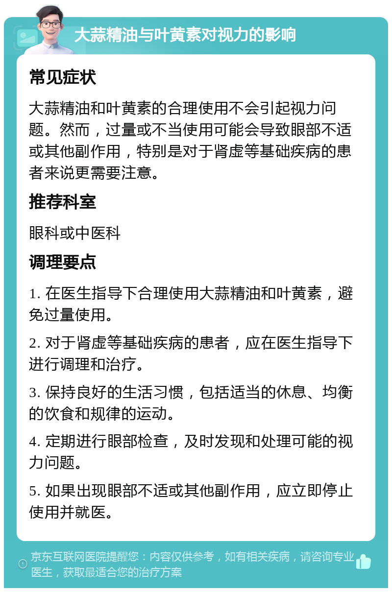 大蒜精油与叶黄素对视力的影响 常见症状 大蒜精油和叶黄素的合理使用不会引起视力问题。然而，过量或不当使用可能会导致眼部不适或其他副作用，特别是对于肾虚等基础疾病的患者来说更需要注意。 推荐科室 眼科或中医科 调理要点 1. 在医生指导下合理使用大蒜精油和叶黄素，避免过量使用。 2. 对于肾虚等基础疾病的患者，应在医生指导下进行调理和治疗。 3. 保持良好的生活习惯，包括适当的休息、均衡的饮食和规律的运动。 4. 定期进行眼部检查，及时发现和处理可能的视力问题。 5. 如果出现眼部不适或其他副作用，应立即停止使用并就医。