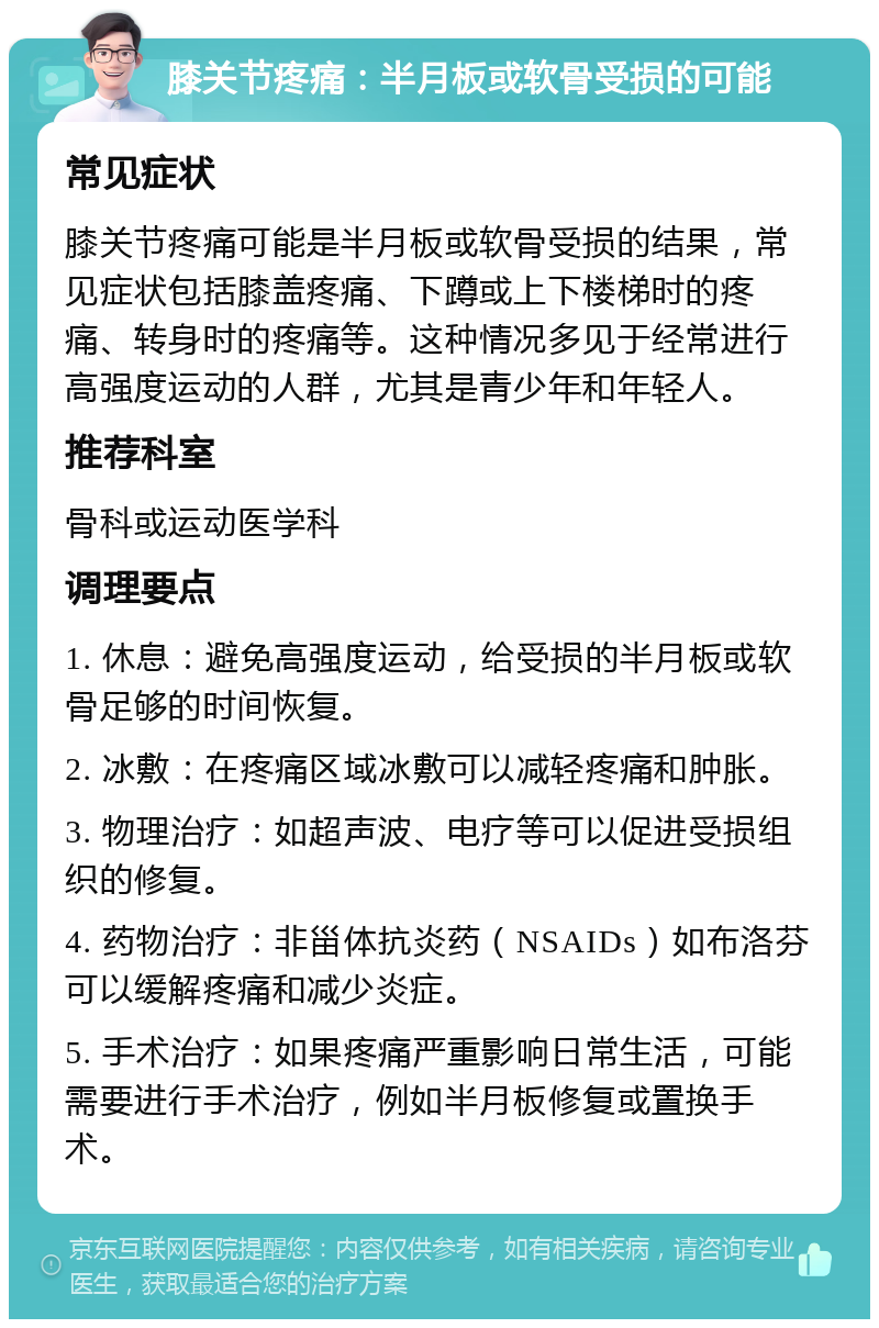 膝关节疼痛：半月板或软骨受损的可能 常见症状 膝关节疼痛可能是半月板或软骨受损的结果，常见症状包括膝盖疼痛、下蹲或上下楼梯时的疼痛、转身时的疼痛等。这种情况多见于经常进行高强度运动的人群，尤其是青少年和年轻人。 推荐科室 骨科或运动医学科 调理要点 1. 休息：避免高强度运动，给受损的半月板或软骨足够的时间恢复。 2. 冰敷：在疼痛区域冰敷可以减轻疼痛和肿胀。 3. 物理治疗：如超声波、电疗等可以促进受损组织的修复。 4. 药物治疗：非甾体抗炎药（NSAIDs）如布洛芬可以缓解疼痛和减少炎症。 5. 手术治疗：如果疼痛严重影响日常生活，可能需要进行手术治疗，例如半月板修复或置换手术。