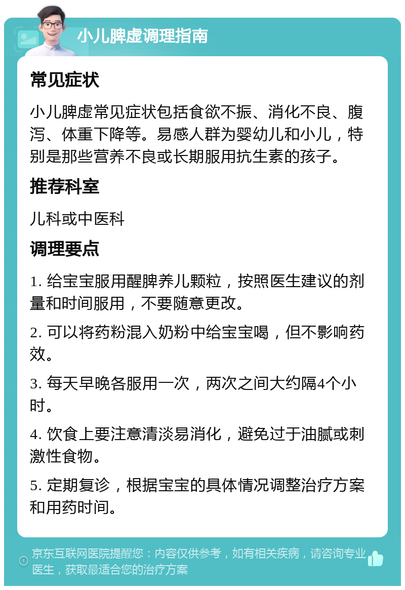 小儿脾虚调理指南 常见症状 小儿脾虚常见症状包括食欲不振、消化不良、腹泻、体重下降等。易感人群为婴幼儿和小儿，特别是那些营养不良或长期服用抗生素的孩子。 推荐科室 儿科或中医科 调理要点 1. 给宝宝服用醒脾养儿颗粒，按照医生建议的剂量和时间服用，不要随意更改。 2. 可以将药粉混入奶粉中给宝宝喝，但不影响药效。 3. 每天早晚各服用一次，两次之间大约隔4个小时。 4. 饮食上要注意清淡易消化，避免过于油腻或刺激性食物。 5. 定期复诊，根据宝宝的具体情况调整治疗方案和用药时间。