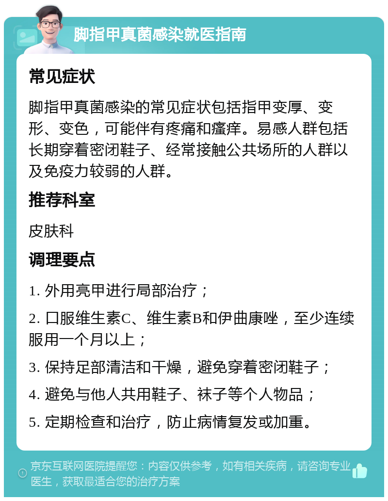 脚指甲真菌感染就医指南 常见症状 脚指甲真菌感染的常见症状包括指甲变厚、变形、变色，可能伴有疼痛和瘙痒。易感人群包括长期穿着密闭鞋子、经常接触公共场所的人群以及免疫力较弱的人群。 推荐科室 皮肤科 调理要点 1. 外用亮甲进行局部治疗； 2. 口服维生素C、维生素B和伊曲康唑，至少连续服用一个月以上； 3. 保持足部清洁和干燥，避免穿着密闭鞋子； 4. 避免与他人共用鞋子、袜子等个人物品； 5. 定期检查和治疗，防止病情复发或加重。