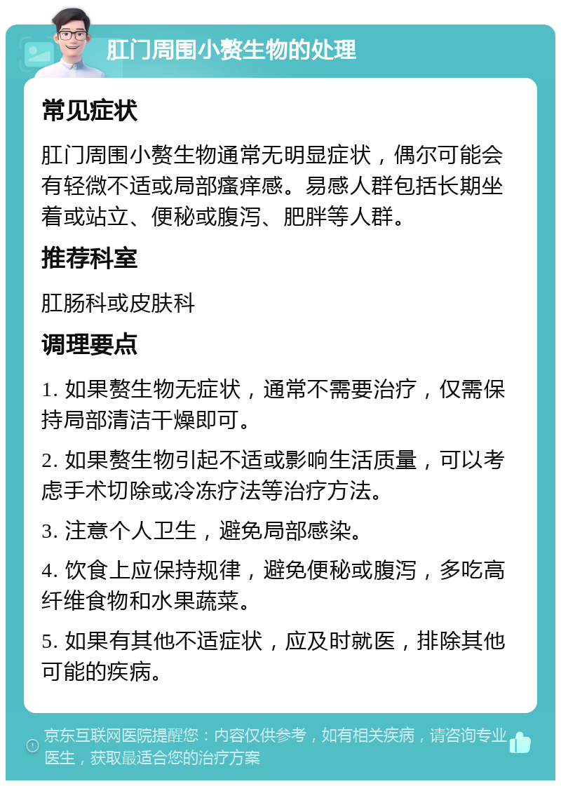 肛门周围小赘生物的处理 常见症状 肛门周围小赘生物通常无明显症状，偶尔可能会有轻微不适或局部瘙痒感。易感人群包括长期坐着或站立、便秘或腹泻、肥胖等人群。 推荐科室 肛肠科或皮肤科 调理要点 1. 如果赘生物无症状，通常不需要治疗，仅需保持局部清洁干燥即可。 2. 如果赘生物引起不适或影响生活质量，可以考虑手术切除或冷冻疗法等治疗方法。 3. 注意个人卫生，避免局部感染。 4. 饮食上应保持规律，避免便秘或腹泻，多吃高纤维食物和水果蔬菜。 5. 如果有其他不适症状，应及时就医，排除其他可能的疾病。