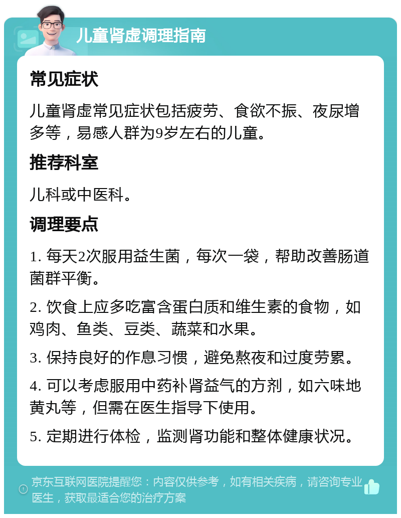 儿童肾虚调理指南 常见症状 儿童肾虚常见症状包括疲劳、食欲不振、夜尿增多等，易感人群为9岁左右的儿童。 推荐科室 儿科或中医科。 调理要点 1. 每天2次服用益生菌，每次一袋，帮助改善肠道菌群平衡。 2. 饮食上应多吃富含蛋白质和维生素的食物，如鸡肉、鱼类、豆类、蔬菜和水果。 3. 保持良好的作息习惯，避免熬夜和过度劳累。 4. 可以考虑服用中药补肾益气的方剂，如六味地黄丸等，但需在医生指导下使用。 5. 定期进行体检，监测肾功能和整体健康状况。