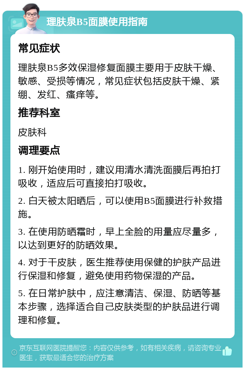 理肤泉B5面膜使用指南 常见症状 理肤泉B5多效保湿修复面膜主要用于皮肤干燥、敏感、受损等情况，常见症状包括皮肤干燥、紧绷、发红、瘙痒等。 推荐科室 皮肤科 调理要点 1. 刚开始使用时，建议用清水清洗面膜后再拍打吸收，适应后可直接拍打吸收。 2. 白天被太阳晒后，可以使用B5面膜进行补救措施。 3. 在使用防晒霜时，早上全脸的用量应尽量多，以达到更好的防晒效果。 4. 对于干皮肤，医生推荐使用保健的护肤产品进行保湿和修复，避免使用药物保湿的产品。 5. 在日常护肤中，应注意清洁、保湿、防晒等基本步骤，选择适合自己皮肤类型的护肤品进行调理和修复。